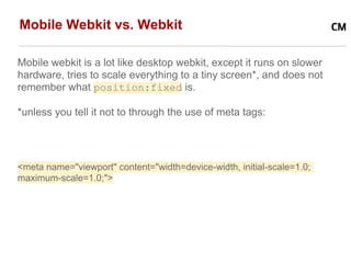Mobile Webkit vs. Webkit

Mobile webkit is a lot like desktop webkit, except it runs on slower
hardware, tries to scale everything to a tiny screen*, and does not
remember what position:fixed is.

*unless you tell it not to through the use of meta tags:




<meta name="viewport" content="width=device-width, initial-scale=1.0;
maximum-scale=1.0;">
 