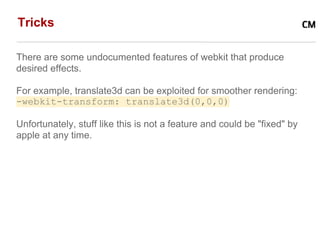 Tricks

There are some undocumented features of webkit that produce
desired effects.

For example, translate3d can be exploited for smoother rendering:
-webkit-transform: translate3d(0,0,0)

Unfortunately, stuff like this is not a feature and could be "fixed" by
apple at any time.
 