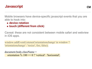 Javascript

Mobile browsers have device-specific javascript events that you are
able to hook into:
    device rotation
    touch (different from click)

Caveat: these are not consistent between mobile safari and webview
in iOS apps.

window.addEventListener('orientationchange' in window ?
'orientationchange' : 'resize', foo, false);

document.body.className =
  orientation % 180 == 0 ? 'vertical' : 'horizontal';
 