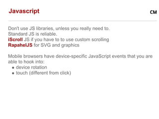 Javascript

Don't use JS libraries, unless you really need to.
Standard JS is reliable.
iScroll JS if you have to to use custom scrolling
RapahelJS for SVG and graphics

Mobile browsers have device-specific JavaScript events that you are
able to hook into:
    device rotation
    touch (different from click)
 