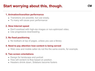 Start worrying about this, though.

 1. Animation/transition performance
      Transitions are possible, but use wisely.
      To many will cause poor performance

 2. Slow Internet speed
      Don't overload with high-res images or non-optimized video.
      Use progressive downloading

 3. No fixed positioning
      No toolbars at top of pages, unless you use a library

 4. Need to pay attention how content is being served
      Web view and mobile safari do not fire the same events, for example.

 6. Two screen orientations
      Design for landscape and portrait
      How will content re-flow based on position.
      Headers shrink down, Sidebars become footers
 