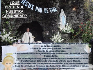 ¿QUÉ
PRETENDE
NUESTRA
COMUNIDAD?

o Un centro inspirado en el Evangelio, la doctrina de la iglesia y el carisma
de la Congregación.
o Fuente de principios y valores cristianos.
o Agente de cambio liberador.
o Centro de educación integral en sus tres dimensiones : individual, social y
trascendente.
o Lugar de evangelización y preparación de personas comprometidas en la
transformación del mundo y teniendo a Cristo como Modelo.
o Comunidad que sirve con espíritu de solidaridad a los menos favorecidos.
o Casa de convivencia fraterna y apertura, donde todos compartan el trabajo
como personas colaboradoras y no competitivas.

 