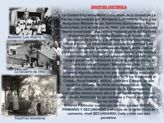 SINOPSIS HISTÓRICA

Monseñor Luis Alberto Tapia

La escuelita de 1960

Nuestras misioneras

La Unidad Educativa María Inmaculada de la ciudad de La
Paz ha sido fundada por Monseñor Luis Alberto Tapia y las
Religiosas Misioneras del Santísimo Sacramento y María
Inmaculada, el 5 de febrero de 1960, con el título de Escuela
“María Inmaculada”, Así se hizo realidad parte del Carisma
Misionero de María Emilia Riquelme dedicado a la
educación de la niñez y juventud menos favorecida.
Poco a poco fue creciendo el número de alumnas y se
hicieron palpables grandes necesidades, entre ellas la
construcción de un edificio con aulas, patios y los medios
esenciales para lograr una educación de calidad. La
Congregación unió esfuerzos e inició la edificación de lo
que hoy es el Colegio “María Inmaculada”.
En un principio sólo se inició con el nivel primario, pero
pasados algunos años se vio por conveniente ampliarlo
hasta el nivel secundario. En el año 1974 fue trasladado el
Colegio fiscal Ingles Católico, a nuestro Colegio, ya que
aquél fue cerrado. Se inició así el turno fiscal, hoy de
convenio, como un apostolado de la Congregación.
Con cariño vemos crecer día a día el Establecimiento con
dos turnos: Particular en las mañanas y Fiscal de Convenio
en las tardes.
El turno Particular cuenta con los tres niveles: INICIAL,
PRIMARIO Y SECUNDARIO y el turno de la tarde fiscal de
convenio, nivel SECUNDARIO; cada curso con dos
paralelos.

 