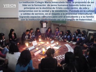 VISION

La institución Colegio María Inmaculada tiene la propuesta de ser
líder en la formación de seres humanos basando todos sus
principios en la doctrina de Cristo como centro de vida y
compromiso con la verdad y la excelencia. Fundada en la calidad
y calidez de servicio, en el respeto a la diversidad intercultural,
logrando espacios comunes para unir al estudiante y a su familia
con la institución conformando así un triangulo de fraternidad.

 