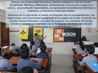 Somos una Comunidad Educativa Católica basada en una formación
Eucarística, Mariana y Misionera, promovemos la formación integral en
valores, desarrollando capacidades, conquistando la excelencia individual y
colectiva, y viviendo la interculturalidad.
Hacemos de la educación el medio privilegiado para la evangelización. Así
construimos una Comunidad guiada por el Evangelio de Cristo, haciendo de
nuestro Centro Educativo una casa de acogida con ambiente de familia,
donde se enseña y se aprende con la Pedagogía del Amor, incidiendo
positivamente en nuestro entorno

MISION

 
