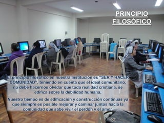 PRINCIPIO
FiLOSÓFICO

El principio filosófico en nuestra Institución es “SER Y HACER
COMUNIDAD”, teniendo en cuenta que el ideal comunitario,
no debe hacernos olvidar que toda realidad cristiana, se
edifica sobre la debilidad humana.
Nuestro tiempo es de edificación y construcción continuas ya
que siempre es posible mejorar y caminar juntos hacia la
comunidad que sabe vivir el perdón y el amor.

 