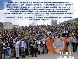 Nuestro estilo educativo es el heredado de nuestra fundadora María Emilia
Riquelme tomando como punto de partida su espiritualidad Eucarística, Mariana y
Misionera, caracterizado por los siguientes rasgos: sencillez y cercanía en la
relación, clima de familia y espíritu de alegría, basados en el amor y respeto,
sentido de responsabilidad moral en la tarea educativa, austeridad y
desprendimiento ante una sociedad consumista como camino hacia una liberación
personal.
o Celebración gozosa de la fe en las actitudes y actividades diarias, como en las
celebraciones litúrgicas.

ESTILO
DISTINTIVO

 