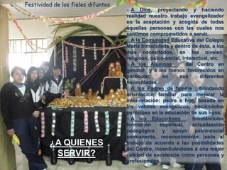Festividad de los fieles difuntos

¿A QUIENES
SERVIR?

o A Dios, proyectando y haciendo
realidad nuestro trabajo evangelizador
en la aceptación y acogida de todas
aquellas personas con las cuales nos
sentimos comprometidos a servir.
o A la Comunidad Educativa del Colegio
María Inmaculada y dentro de ésta, a los
más necesitados, en los niveles:
religioso, psico-social, intelectual, etc.
o A los Alumnos
del Centro en
general y a los menos favorecidos en
particular,
en
sus
diferentes
necesidades.
o A los Padres de familia , brindando
orientación familiar para mejorar la
inter-relación: padre e hijo, basada en
los valores evangélicos, haciéndolos
participes en la educación de sus hijos.
o A los Educadores , brindándoles
formación
espiritual,
actualización
pedagógica
y apoyo
psico-social
permanente, reconocimiento justo al
trabajo de acuerdo a las posibilidades
del Centro, incentivándoles a una mejor
calidad de excelencia como personas y
profesionales.

 