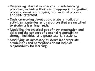 • Diagnosing internal sources of students learning
problems, including their use of appropriate cognitive
process, learning strategies, motivational process,
and self-statement.
• Decision-making about appropriate remediation
activities, strategies, and resources that are matched
to students learning needs.
• Modelling the practical use of new information and
skills and the concept of personal responsibility
through individual and group tutorial sessions.
• Modifying, as necessary, students inappropriate
attributions and perceptions about locus of
responsibility for learning.
 