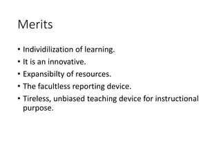 Merits
• Individilization of learning.
• It is an innovative.
• Expansibilty of resources.
• The facultless reporting device.
• Tireless, unbiased teaching device for instructional
purpose.
 