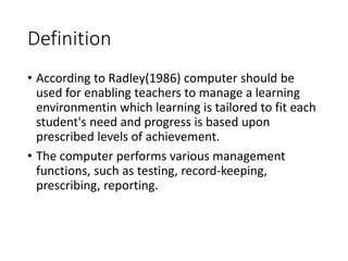 Definition
• According to Radley(1986) computer should be
used for enabling teachers to manage a learning
environmentin which learning is tailored to fit each
student's need and progress is based upon
prescribed levels of achievement.
• The computer performs various management
functions, such as testing, record-keeping,
prescribing, reporting.
 