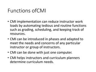 Functions ofCMI
• CMI implementation can reduce instructor work
loads by automating tedious and routine functions
such as grading, scheduling, and keeping track of
resources.
• CMI can be introduced in phases and adapted to
meet the needs and concerns of any particular
instructor or group of instructors.
• CMI can be done with just one computer.
• CMI helps instructors and curriculum planners
determine curriculum needs.
 