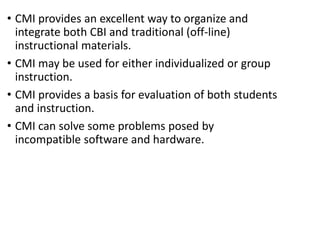 • CMI provides an excellent way to organize and
integrate both CBI and traditional (off-line)
instructional materials.
• CMI may be used for either individualized or group
instruction.
• CMI provides a basis for evaluation of both students
and instruction.
• CMI can solve some problems posed by
incompatible software and hardware.
 