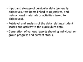 • Input and storage of curricular data (generally
objectives, test items linked to objectives, and
instructional materials or activities linked to
objectives).
• Retrieval and analysis of the data relating student
scores and activity to the curriculum data.
• Generation of various reports showing individual or
group progress and current status.
 