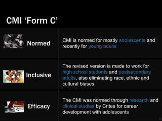 CMI ‘Form C’ 
18 
Normed 
CMI is normed for mostly adolescents and 
recently for young adults 
Inclusive 
The revised version is made to work for 
high school students and postsecondary 
adults, also eliminating race, ethnic and 
cultural biases 
Efficacy 
The CMI was normed through research and 
clinical studies by Crites for career 
development with adolescents 
 