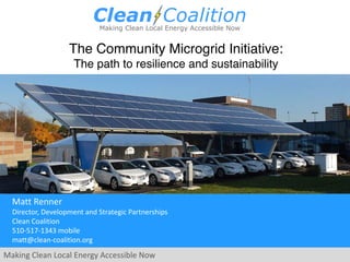 Making Clean Local Energy Accessible Now
Matt Renner
Director, Development and Strategic Partnerships
Clean Coalition
510-517-1343 mobile
matt@clean-coalition.org
The Community Microgrid Initiative:
The path to resilience and sustainability
 