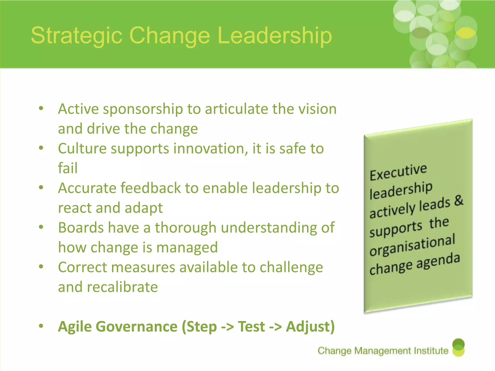 Strategic Change Leadership


• Active sponsorship to articulate the vision
  and drive the change
• Culture supports innovation, it is safe to
  fail
• Accurate feedback to enable leadership to
  react and adapt
• Boards have a thorough understanding of
  how change is managed
• Correct measures available to challenge
  and recalibrate

• Agile Governance (Step -> Test -> Adjust)
 