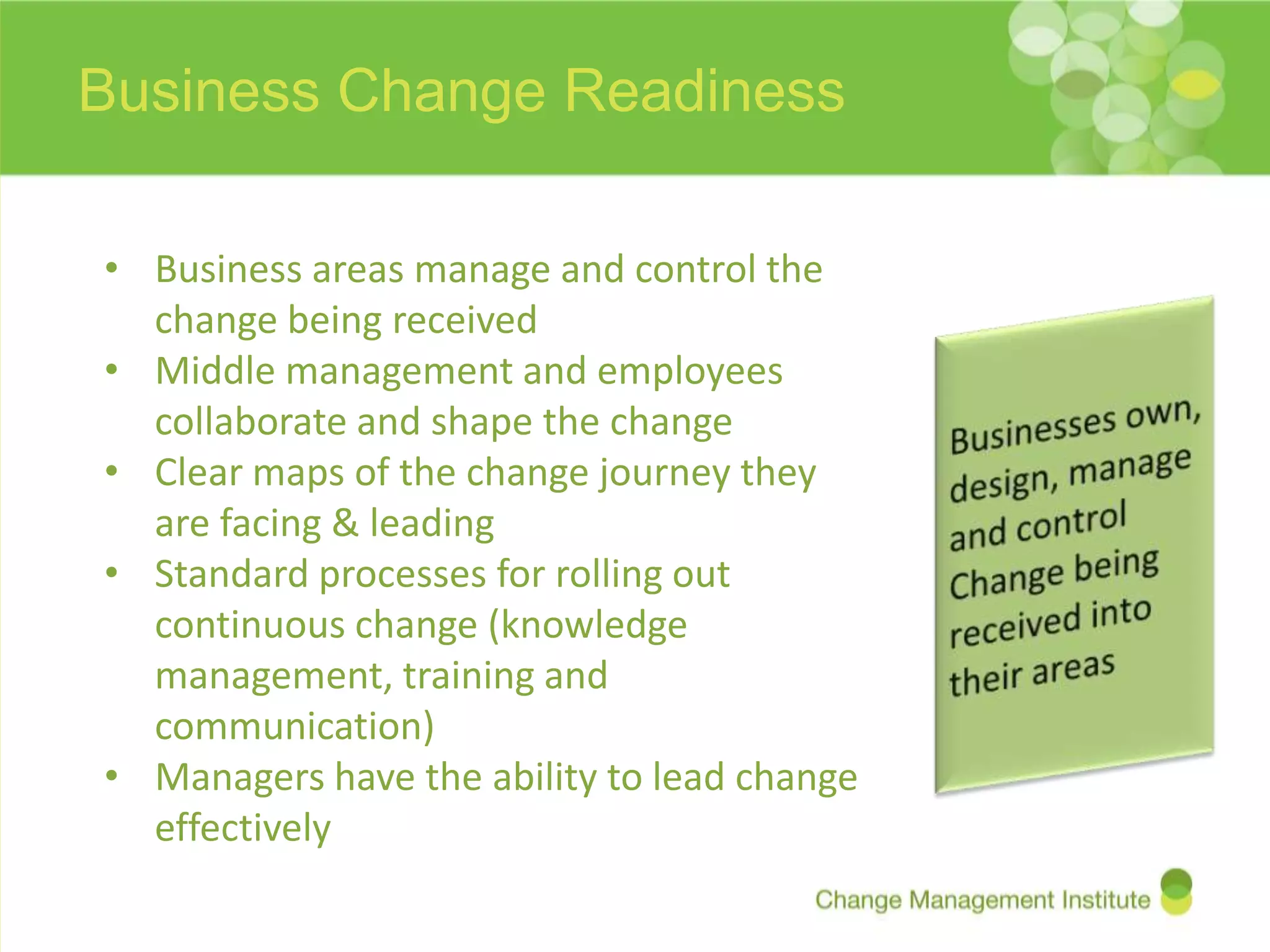 Business Change Readiness

• Business areas manage and control the
  change being received
• Middle management and employees
  collaborate and shape the change
• Clear maps of the change journey they
  are facing & leading
• Standard processes for rolling out
  continuous change (knowledge
  management, training and
  communication)
• Managers have the ability to lead change
  effectively
 