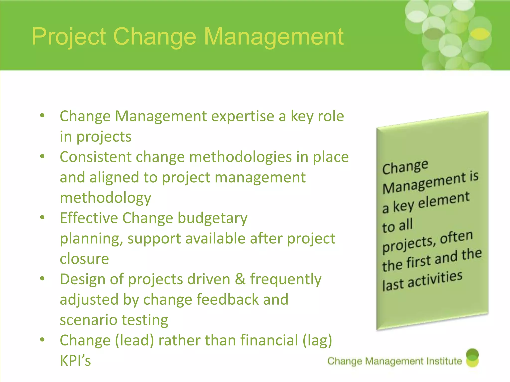 Project Change Management


• Change Management expertise a key role
  in projects
• Consistent change methodologies in place
  and aligned to project management
  methodology
• Effective Change budgetary
  planning, support available after project
  closure
• Design of projects driven & frequently
  adjusted by change feedback and
  scenario testing
• Change (lead) rather than financial (lag)
  KPI’s
 