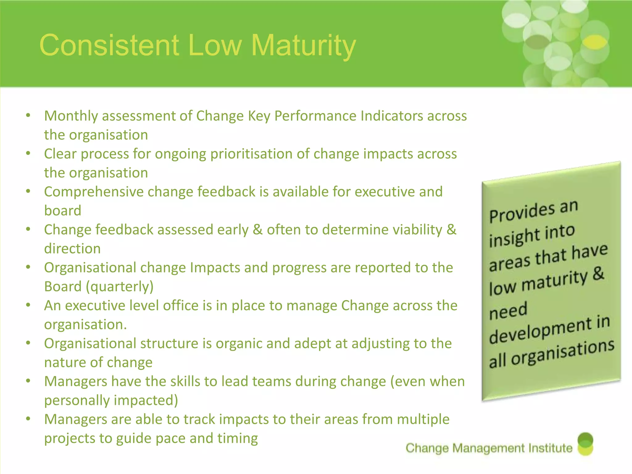 Consistent Low Maturity

• Monthly assessment of Change Key Performance Indicators across
  the organisation
• Clear process for ongoing prioritisation of change impacts across
  the organisation
• Comprehensive change feedback is available for executive and
  board
• Change feedback assessed early & often to determine viability &
  direction
• Organisational change Impacts and progress are reported to the
  Board (quarterly)
• An executive level office is in place to manage Change across the
  organisation.
• Organisational structure is organic and adept at adjusting to the
  nature of change
• Managers have the skills to lead teams during change (even when
  personally impacted)
• Managers are able to track impacts to their areas from multiple
  projects to guide pace and timing
 