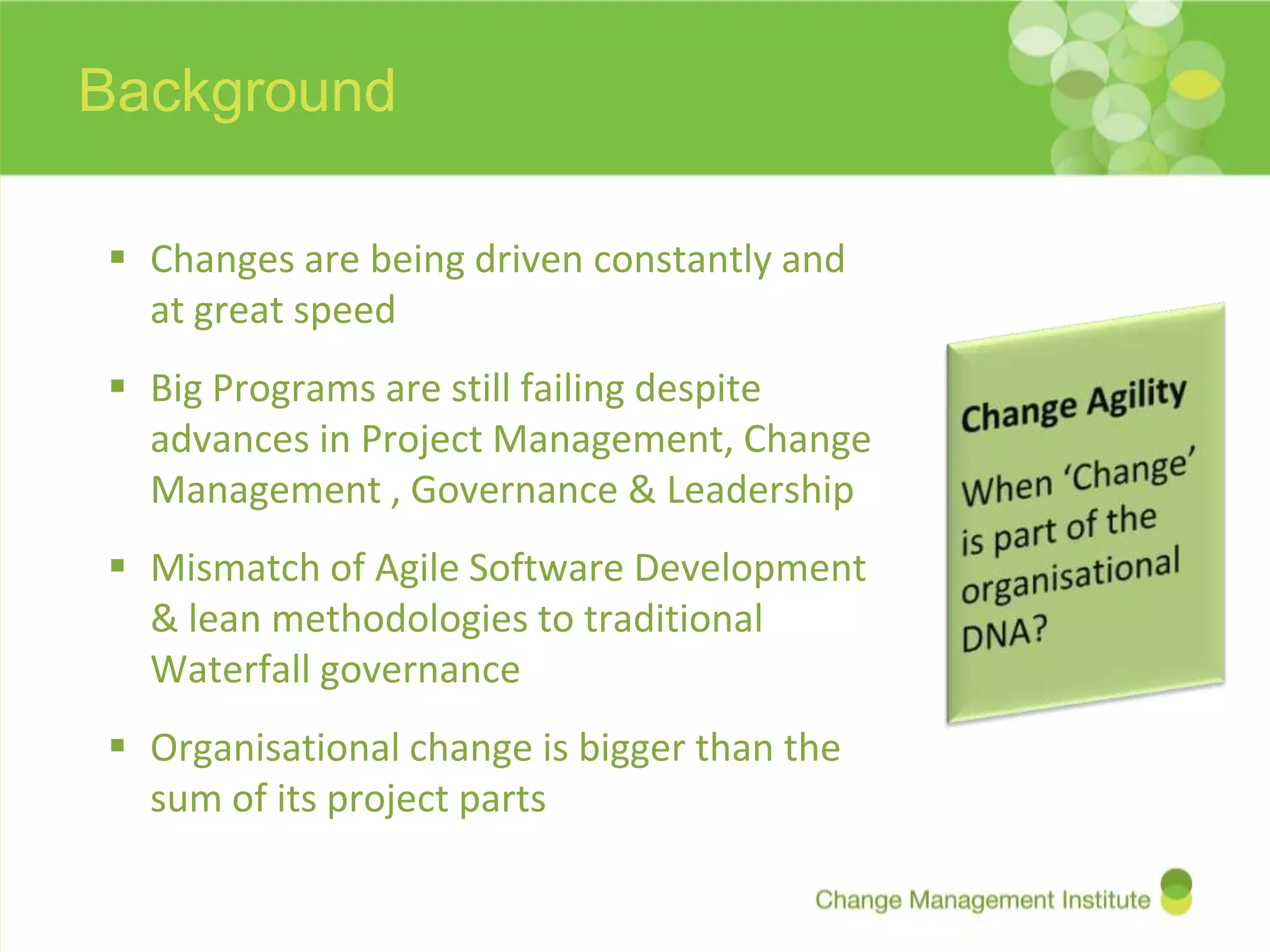 Background

 Changes are being driven constantly and
  at great speed
 Big Programs are still failing despite
  advances in Project Management, Change
  Management , Governance & Leadership
 Mismatch of Agile Software Development
  & lean methodologies to traditional
  Waterfall governance
 Organisational change is bigger than the
  sum of its project parts
 