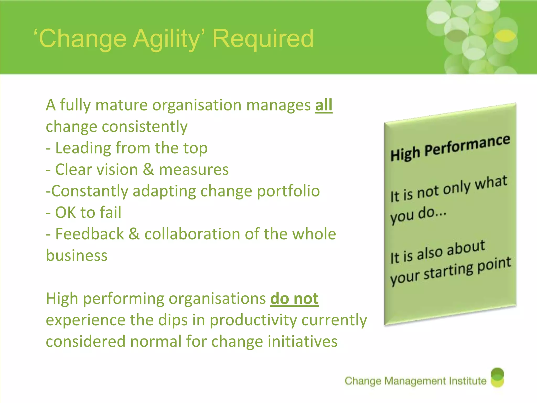 ‘Change Agility’ Required

 A fully mature organisation manages all
 change consistently
 - Leading from the top
 - Clear vision & measures
 -Constantly adapting change portfolio
 - OK to fail
 - Feedback & collaboration of the whole
 business

 High performing organisations do not
 experience the dips in productivity currently
 considered normal for change initiatives
 
