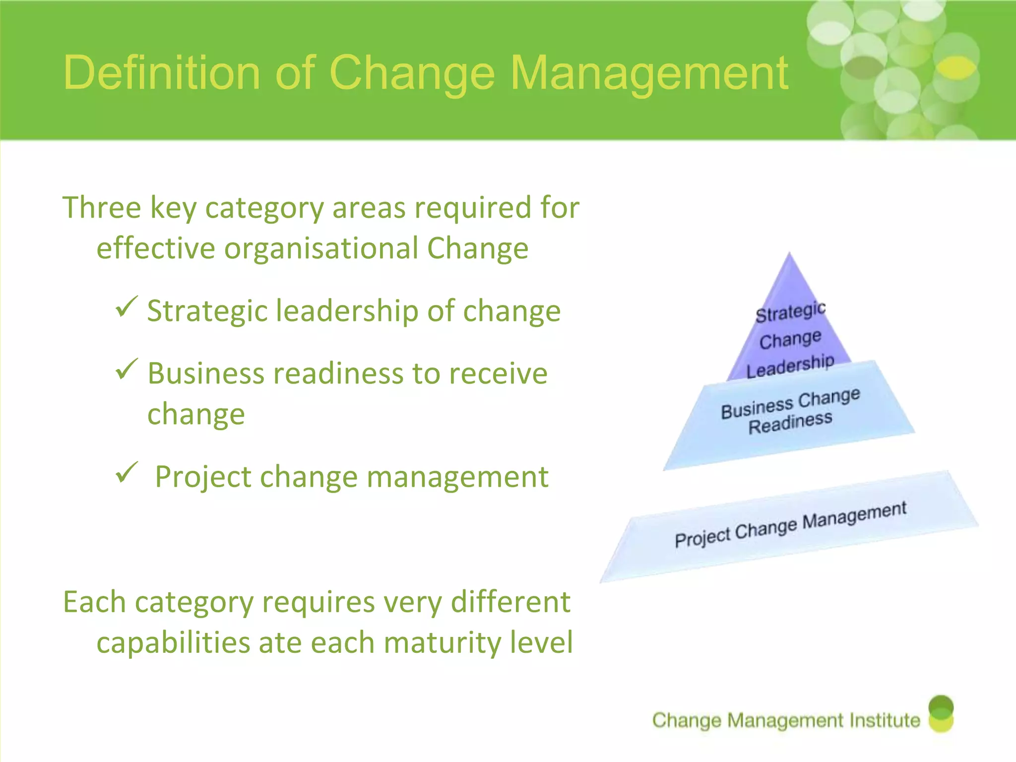 Definition of Change Management

Three key category areas required for
  effective organisational Change
    Strategic leadership of change
    Business readiness to receive
     change
    Project change management


Each category requires very different
  capabilities ate each maturity level
 