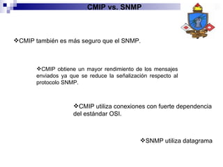 CMIP también es más seguro que el SNMP . CMIP obtiene un mayor rendimiento de los mensajes enviados ya que se reduce la señalización respecto al protocolo SNMP. CMIP utiliza conexiones con fuerte dependencia del estándar OSI. SNMP utiliza datagrama CMIP vs. SNMP 