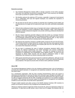 Executive summary

    •   The Chartered Management Institute (CMI) is strongly supportive of the further education
        (FE) sector and welcomes Government’s proposals to give it more autonomy and flexibility,
        and to open up access for a greater number of people

    •   We therefore welcome the widening of FE provision, especially in response to local demand
        and in collaboration with local and regional employers, but underline the importance of
        maintaining standards

    •   We are keen for the FE sector to maintain its essential role in facilitating social mobility and
        providing learners of all ages with the opportunity to gain more skills, particularly employability
        skills

    •   CMI and other professional bodies have an important role to play in collaborating with the FE
        sector and employers to ensure qualifications reflect employers’ needs, meet professional
        standards, provide professional recognition and provide continuing professional development
        (CPD) for learners

    •   We are in favour of allowing specialist colleges to enter the market, eg. University Technical
        Colleges (UTCs). CMI is leading a group of professional bodies to work with UTCs to ensure
        that transferable professional skills are offered alongside technical skills, to help improve
        business performance as well as to develop learners’ employability skills

    •   We welcome the proposal to introduce a parallel system of loans for FE as for the HE sector.
        This will allow learners to shape demand for courses, rather than the more supply-led system
        which currently exists. We also welcome the smoother path from FE to HE which may occur
        as a result of the introduction of FE loans

    •   We are keen to emphasise the value of national occupational standards (NOS) which
        underpin the National Qualifications and Credit Framework and common professional
        standards and thereby ensure quality assurance. The NOS are important to ensure the
        consistency of qualifications and transferability across different sectors. The NOS are best
        developed by Sector Skills Councils and the relevant professional bodies in close
        collaboration with employers and relevant awarding bodies and providers

    •   CMI supports streamlining the approval process for vocational qualifications, although we look
        forward to hearing more details on this. We are keen to ensure that reducing bureaucracy
        and complexity in the approval process does not lead to lower qualification standards



About CMI

The Chartered Management Institute is the only chartered professional body in the UK dedicated to
promoting the highest standards of management and leadership excellence. CMI sets the standard
that others follow.

As a membership organisation, CMI has been providing forward-thinking advice and support to
individuals and businesses for more than 50 years, and continues to give managers and leaders, and
the organisations they work in, the tools they need to improve their performance and make an impact.
As well as equipping individuals with the skills, knowledge and experience to be excellent managers
and leaders, CMI’s products and services support the development of management and leadership
excellence across both public and private sector organisations.

Through in-depth research and policy surveys of its 90,000 individual members CMI maintains its
position as the premier authority on key management and leadership issues.

CMI has an extensive network of approved centres around the UK, which are authorised to deliver our
qualifications. To date there are 680 centres, many of which are FE colleges. We therefore offer our


                                                                                                         2 
 
 