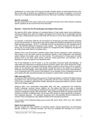 qualifications to a wide range of FE learners through a flexible system of credit based learning units.
We are also able to develop new qualifications in response to the needs of employers, such as the
CMI Level 3 in Neighbourhood Management and the CMI Level 4 Certificate in Multi-Agency working.


Specific comments
We have responded to the issues raised in the consultation document and, where relevant, answered
specific questions as set out at the end of the document.


Section i - Vision for the FE landscape and shape of the sector

We welcome BIS’s policy intentions of increasing delivery of high quality higher level qualifications,
including at degree level, within FE colleges. We believe the FE sector has an increasingly important
role to play in helping people improve their skills and find work, at a time when specific skills gaps still
exist.

For example, in December 2008 the UK Commission for Employment and Skills (UKCES) published
its first annual forecast1 on where future jobs will be created and identified management as by far the
fastest growing occupation. By 2017, it estimates that the net requirement for new managers will be
2.2m, with 802,000 additional management jobs created. The report concludes that the UK is at
serious risk of not being able to meet this demand for management skills, highlighting management
as a high priority skills need for immediate action.

Added to this is the Government’s ambitious Open Public Service programme, which represents a
step change in the way public services are delivered towards a more collaborative and integrated
system between the private, public and third sectors. The achievement of these goals for public
services such as the NHS, police service, local and central government, and education, are all
dependent on good management and leadership skills.

Part of the challenge for the FE sector is, as the consultation document rightly acknowledges, “to
make itself more responsive to changing social and economic needs, with a more diverse set of high-
quality providers who can constantly review their delivery models to ensure they are fit for purpose.”
(page 13). An important part of this more flexible, focused FE sector is the creation of a network of
University Technical Colleges, which CMI actively supports. We have set out below a brief description
of our involvement with UTCs and the JCB Academy, as an example of how a professional body can
work closely with other educational bodies and employers to deliver better vocational skills.

CMI’s work with UTCs
Currently the CMI is leading the working group for Professional Bodies on behalf of the Baker Dearing
Educational Trust. We are working closely in partnership with the Trust to develop a platform across
UTCs to test out different collaborative models, allowing the professional bodies to provide a shared
offer for the “bridge” subjects.

“Bridging skills” cover transferable employability skills, soft skills, management and leadership,
finance, marketing, customer service, logistics, etc. We believe that they can make a valuable
contribution in terms of supporting the development and delivery of bridging skills and also to leverage
employer engagement through CMI membership. Many professional bodies are already working with
schools at a number of different levels, but the new UTCs provide a unique opportunity to develop a
more integrated approach. This approach recognises that it will potentially become problematic for
schools if they are targeted by many different bodies all with separate propositions.

The members of the Professional Body group include CMI, ACCA, RICS, CIPD, CILT, AAT, RAENG,
ICAEW, ICSA.

Higher level apprenticeships
We also support the policy intention of promoting specific training opportunities via partnerships
between employers or specialist providers. We have just completed the framework for a Level 5
                                                            
1
    “Working Futures 2007 – 2017”. UKCES, December 2008

                                                                                                          3 
 
 