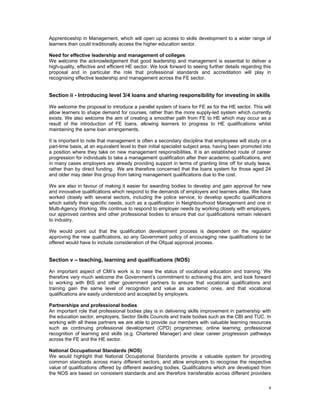 Apprenticeship in Management, which will open up access to skills development to a wider range of
learners than could traditionally access the higher education sector.

Need for effective leadership and management of colleges
We welcome the acknowledgement that good leadership and management is essential to deliver a
high-quality, effective and efficient HE sector. We look forward to seeing further details regarding this
proposal and in particular the role that professional standards and accreditation will play in
recognising effective leadership and management across the FE sector.


Section ii - Introducing level 3/4 loans and sharing responsibility for investing in skills

We welcome the proposal to introduce a parallel system of loans for FE as for the HE sector. This will
allow learners to shape demand for courses, rather than the more supply-led system which currently
exists. We also welcome the aim of creating a smoother path from FE to HE which may occur as a
result of the introduction of FE loans, allowing learners to progress to HE qualifications whilst
maintaining the same loan arrangements.

It is important to note that management is often a secondary discipline that employees will study on a
part-time basis, at an equivalent level to their initial specialist subject area, having been promoted into
a position where they take on new management responsibilities. It is an established route of career
progression for individuals to take a management qualification after their academic qualifications, and
in many cases employers are already providing support in terms of granting time off for study leave,
rather than by direct funding. We are therefore concerned that the loans system for those aged 24
and older may deter this group from taking management qualifications due to the cost.

We are also in favour of making it easier for awarding bodies to develop and gain approval for new
and innovative qualifications which respond to the demands of employers and learners alike. We have
worked closely with several sectors, including the police service, to develop specific qualifications
which satisfy their specific needs, such as a qualification in Neighbourhood Management and one in
Multi-Agency Working. We continue to respond to employer needs by working closely with employers,
our approved centres and other professional bodies to ensure that our qualifications remain relevant
to industry.

We would point out that the qualification development process is dependent on the regulator
approving the new qualifications, so any Government policy of encouraging new qualifications to be
offered would have to include consideration of the Ofqual approval process.


Section v – teaching, learning and qualifications (NOS)

An important aspect of CMI’s work is to raise the status of vocational education and training. We
therefore very much welcome the Government’s commitment to achieving this aim, and look forward
to working with BIS and other government partners to ensure that vocational qualifications and
training gain the same level of recognition and value as academic ones, and that vocational
qualifications are easily understood and accepted by employers.

Partnerships and professional bodies
An important role that professional bodies play is in delivering skills improvement in partnership with
the education sector, employers, Sector Skills Councils and trade bodies such as the CBI and TUC. In
working with all these partners we are able to provide our members with valuable learning resources
such as continuing professional development (CPD) programmes; online learning; professional
recognition of learning and skills (e.g. Chartered Manager) and clear career progression pathways
across the FE and the HE sector.

National Occupational Standards (NOS)
We would highlight that National Occupational Standards provide a valuable system for providing
common standards across many different sectors, and allow employers to recognise the respective
value of qualifications offered by different awarding bodies. Qualifications which are developed from
the NOS are based on consistent standards and are therefore transferable across different providers

                                                                                                         4 
 
 