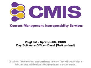 Content Management Interoperability Services




            PlugFest - April 29-30, 2009
       Day Software Ofﬁce - Basel (Switzerland)




Disclaimer: The screenshots show unreleased software. The CMIS speciﬁcation is
       in Draft status and therefore all implementations are experimental.
 