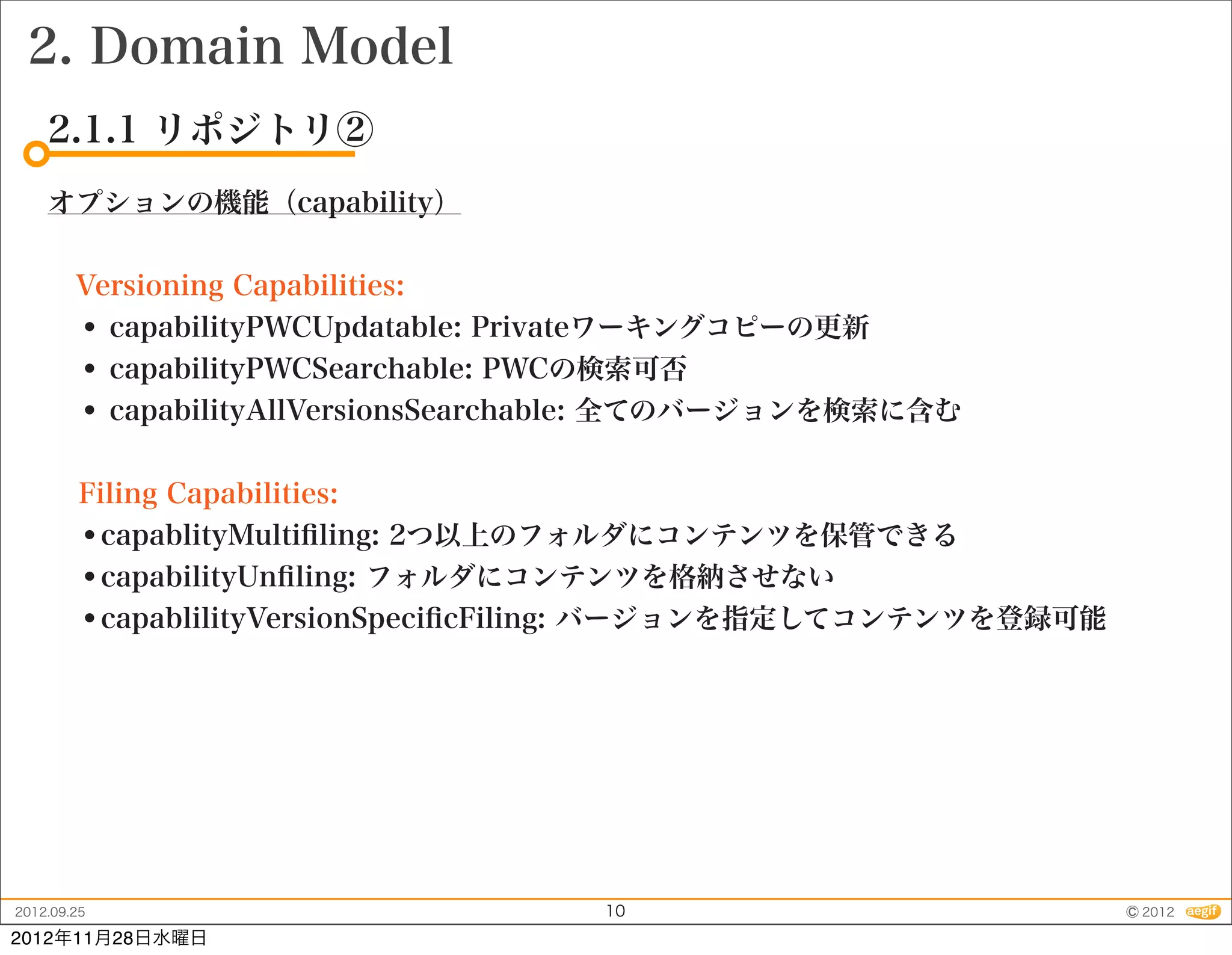 2. Domain Model
    2.1.1 リポジトリ②
    オプションの機能（capability）


     Versioning Capabilities:
     • capabilityPWCUpdatable: Privateワーキングコピーの更新
     • capabilityPWCSearchable: PWCの検索可否
     • capabilityAllVersionsSearchable: 全てのバージョンを検索に含む

         Filing Capabilities:
         •capablityMultiﬁling: 2つ以上のフォルダにコンテンツを保管できる
         •capabilityUnﬁling: フォルダにコンテンツを格納させない
         •capablilityVersionSpeciﬁcFiling: バージョンを指定してコンテンツを登録可能




2012.09.25                          10                            © 2012
2012年11月28日水曜日
 