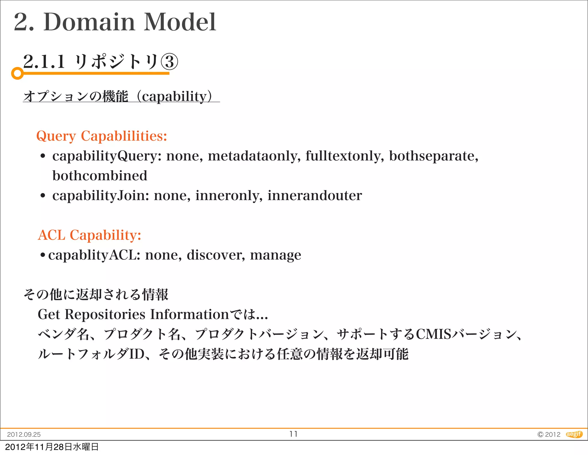 2. Domain Model
    2.1.1 リポジトリ③
    オプションの機能（capability）


     Query Capablilities:
     • capabilityQuery: none, metadataonly, fulltextonly, bothseparate,
       bothcombined
     • capabilityJoin: none, inneronly, innerandouter

         ACL Capability:
         •capablityACL: none, discover, manage

    その他に返却される情報
     Get Repositories Informationでは...
     ベンダ名、プロダクト名、プロダクトバージョン、サポートするCMISバージョン、
     ルートフォルダID、その他実装における任意の情報を返却可能




2012.09.25                                  11                            © 2012
2012年11月28日水曜日
 