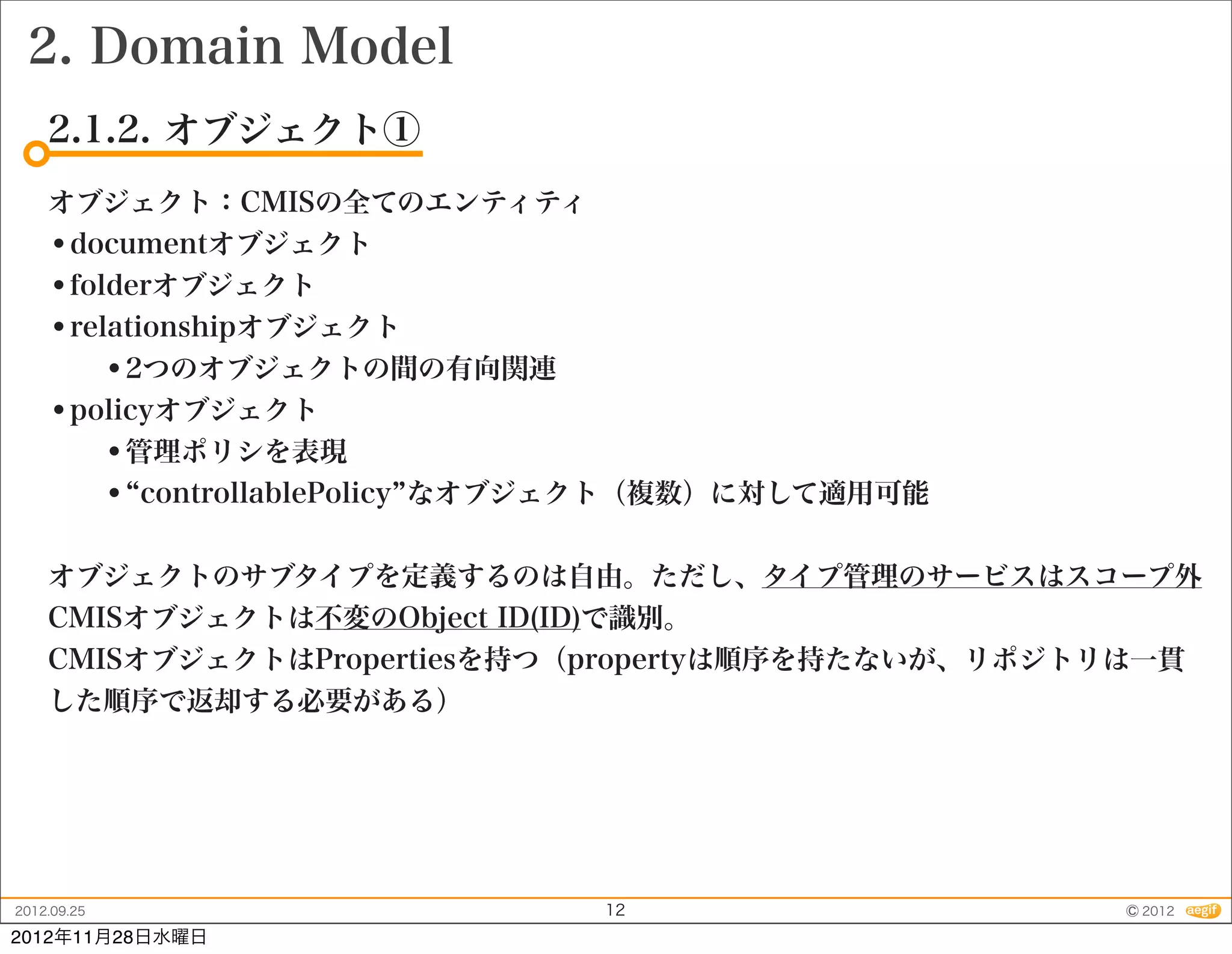 2. Domain Model
    2.1.2. オブジェクト①
    オブジェクト：CMISの全てのエンティティ
    •documentオブジェクト
    •folderオブジェクト
    •relationshipオブジェクト
        •2つのオブジェクトの間の有向関連
    •policyオブジェクト
        •管理ポリシを表現
        • controllablePolicy なオブジェクト（複数）に対して適用可能

    オブジェクトのサブタイプを定義するのは自由。ただし、タイプ管理のサービスはスコープ外
    CMISオブジェクトは不変のObject ID(ID)で識別。
    CMISオブジェクトはPropertiesを持つ（propertyは順序を持たないが、リポジトリは一貫
    した順序で返却する必要がある）




2012.09.25                     12                  © 2012
2012年11月28日水曜日
 