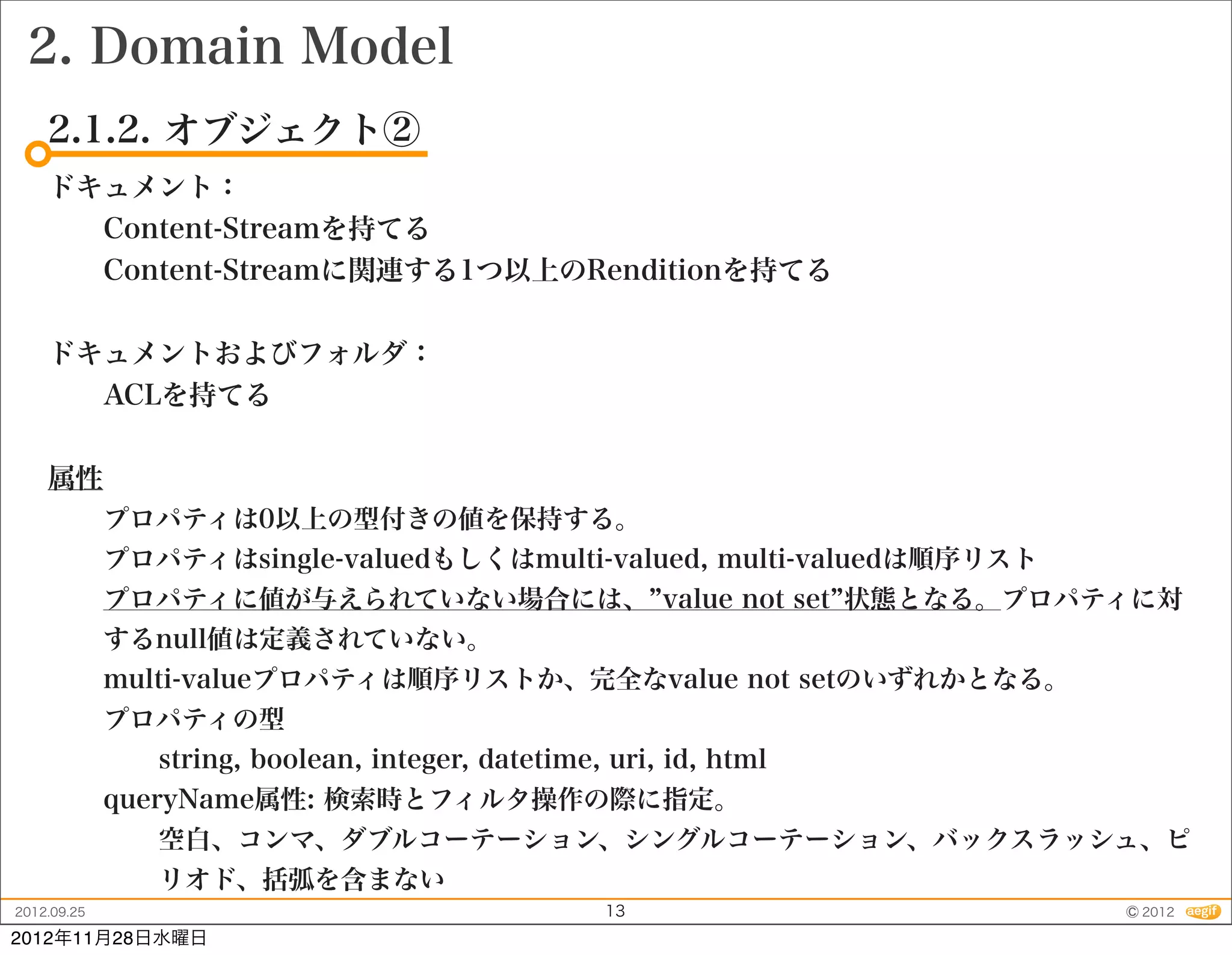 2. Domain Model
    2.1.2. オブジェクト②
    ドキュメント：
      Content-Streamを持てる
      Content-Streamに関連する1つ以上のRenditionを持てる


    ドキュメントおよびフォルダ：
      ACLを持てる


    属性
             プロパティは0以上の型付きの値を保持する。
             プロパティはsingle-valuedもしくはmulti-valued, multi-valuedは順序リスト
             プロパティに値が与えられていない場合には、 value not set 状態となる。プロパティに対
             するnull値は定義されていない。
             multi-valueプロパティは順序リストか、完全なvalue not setのいずれかとなる。
             プロパティの型
                string, boolean, integer, datetime, uri, id, html
             queryName属性: 検索時とフィルタ操作の際に指定。
                空白、コンマ、ダブルコーテーション、シングルコーテーション、バックスラッシュ、ピ
                リオド、括弧を含まない
2012.09.25                                         13                  © 2012
2012年11月28日水曜日
 