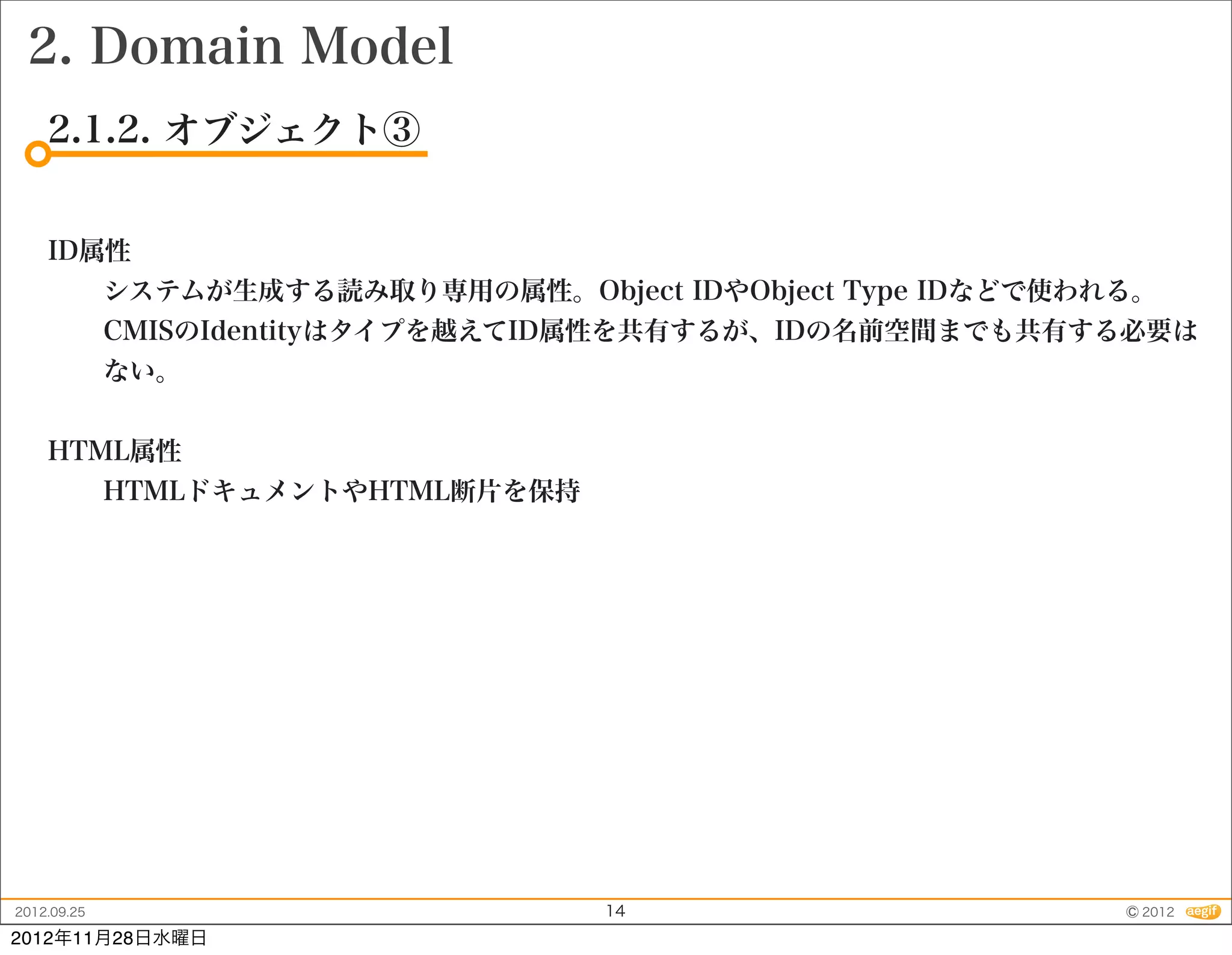 2. Domain Model
    2.1.2. オブジェクト③


    ID属性
             システムが生成する読み取り専用の属性。Object IDやObject Type IDなどで使われる。
             CMISのIdentityはタイプを越えてID属性を共有するが、IDの名前空間までも共有する必要は
             ない。


    HTML属性
             HTMLドキュメントやHTML断片を保持




2012.09.25                           14                       © 2012
2012年11月28日水曜日
 