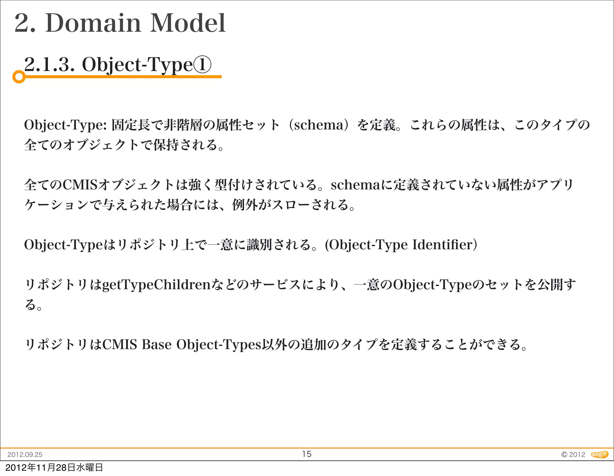 2. Domain Model
    2.1.3. Object-Type①


    Object-Type: 固定長で非階層の属性セット（schema）を定義。これらの属性は、このタイプの
    全てのオブジェクトで保持される。


    全てのCMISオブジェクトは強く型付けされている。schemaに定義されていない属性がアプリ
    ケーションで与えられた場合には、例外がスローされる。


    Object-Typeはリポジトリ上で一意に識別される。(Object-Type Identiﬁer）


    リポジトリはgetTypeChildrenなどのサービスにより、一意のObject-Typeのセットを公開す
    る。


    リポジトリはCMIS Base Object-Types以外の追加のタイプを定義することができる。




2012.09.25                        15                      © 2012
2012年11月28日水曜日
 