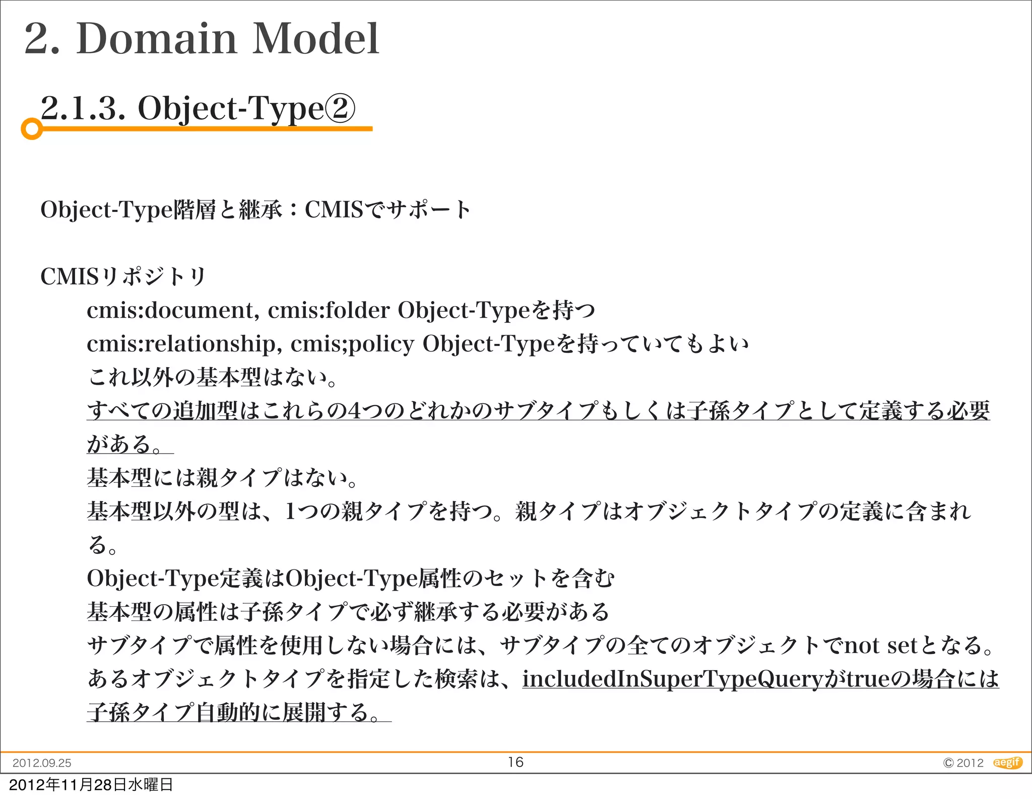 2. Domain Model
    2.1.3. Object-Type②


    Object-Type階層と継承：CMISでサポート


    CMISリポジトリ
             cmis:document, cmis:folder Object-Typeを持つ
             cmis:relationship, cmis;policy Object-Typeを持っていてもよい
             これ以外の基本型はない。
             すべての追加型はこれらの4つのどれかのサブタイプもしくは子孫タイプとして定義する必要
             がある。
             基本型には親タイプはない。
             基本型以外の型は、1つの親タイプを持つ。親タイプはオブジェクトタイプの定義に含まれ
             る。
             Object-Type定義はObject-Type属性のセットを含む
             基本型の属性は子孫タイプで必ず継承する必要がある
             サブタイプで属性を使用しない場合には、サブタイプの全てのオブジェクトでnot setとなる。
             あるオブジェクトタイプを指定した検索は、includedInSuperTypeQueryがtrueの場合には
             子孫タイプ自動的に展開する。

2012.09.25                                    16                   © 2012
2012年11月28日水曜日
 
