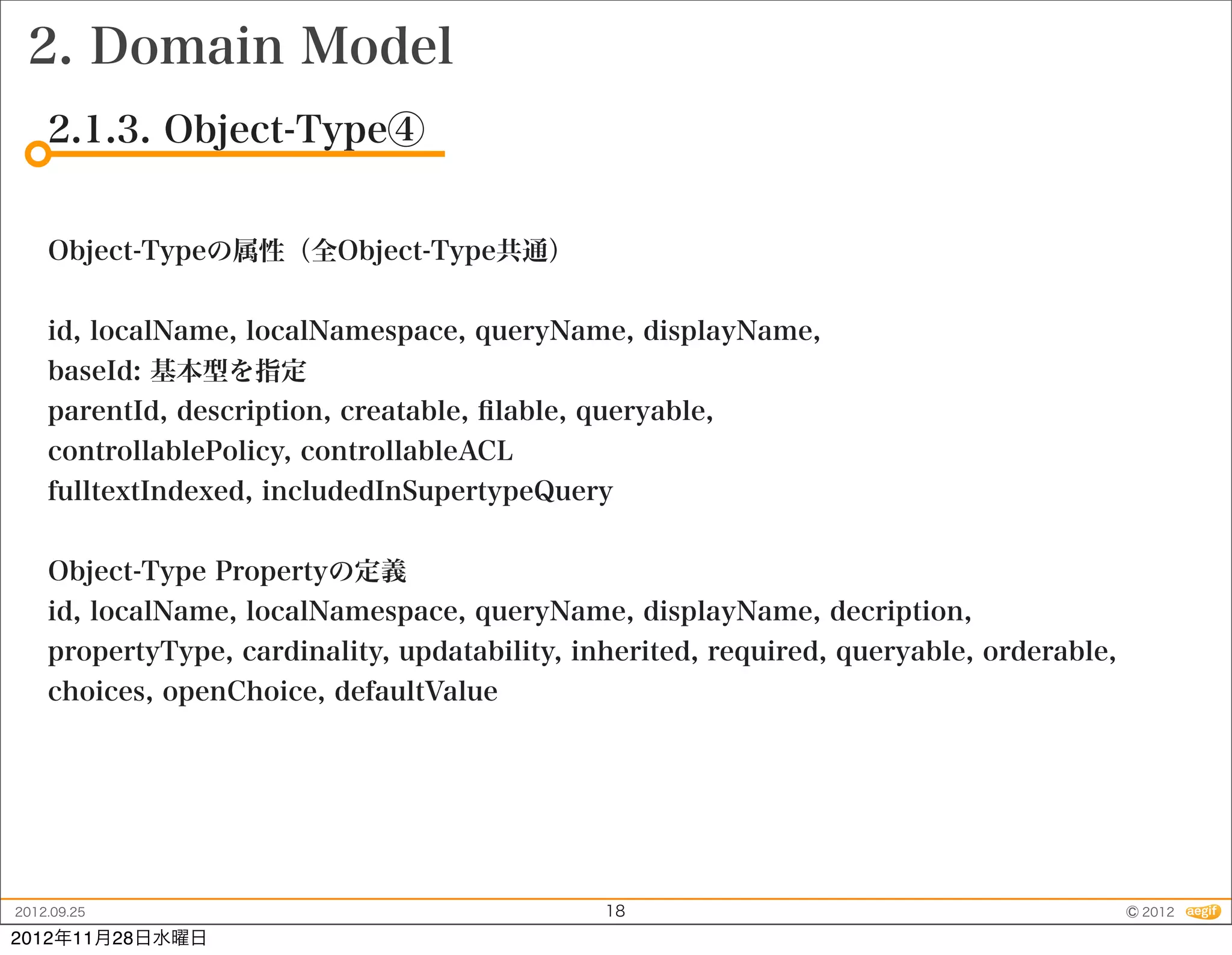 2. Domain Model
    2.1.3. Object-Type④


    Object-Typeの属性（全Object-Type共通）


    id, localName, localNamespace, queryName, displayName,
    baseId: 基本型を指定
    parentId, description, creatable, ﬁlable, queryable,
    controllablePolicy, controllableACL
    fulltextIndexed, includedInSupertypeQuery


    Object-Type Propertyの定義
    id, localName, localNamespace, queryName, displayName, decription,
    propertyType, cardinality, updatability, inherited, required, queryable, orderable,
    choices, openChoice, defaultValue




2012.09.25                                     18                                         © 2012
2012年11月28日水曜日
 