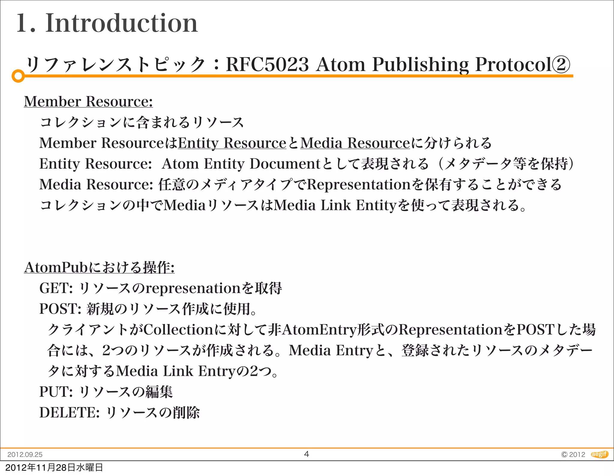 1. Introduction
    リファレンストピック：RFC5023 Atom Publishing Protocol②
    Member Resource:
     コレクションに含まれるリソース
     Member ResourceはEntity ResourceとMedia Resourceに分けられる
     Entity Resource: Atom Entity Documentとして表現される（メタデータ等を保持）
     Media Resource: 任意のメディアタイプでRepresentationを保有することができる
     コレクションの中でMediaリソースはMedia Link Entityを使って表現される。



    AtomPubにおける操作:
      GET: リソースのrepresenationを取得
      POST: 新規のリソース作成に使用。
       クライアントがCollectionに対して非AtomEntry形式のRepresentationをPOSTした場
       合には、2つのリソースが作成される。Media Entryと、登録されたリソースのメタデー
       タに対するMedia Link Entryの2つ。
      PUT: リソースの編集
      DELETE: リソースの削除

2012.09.25                      4                          © 2012
2012年11月28日水曜日
 