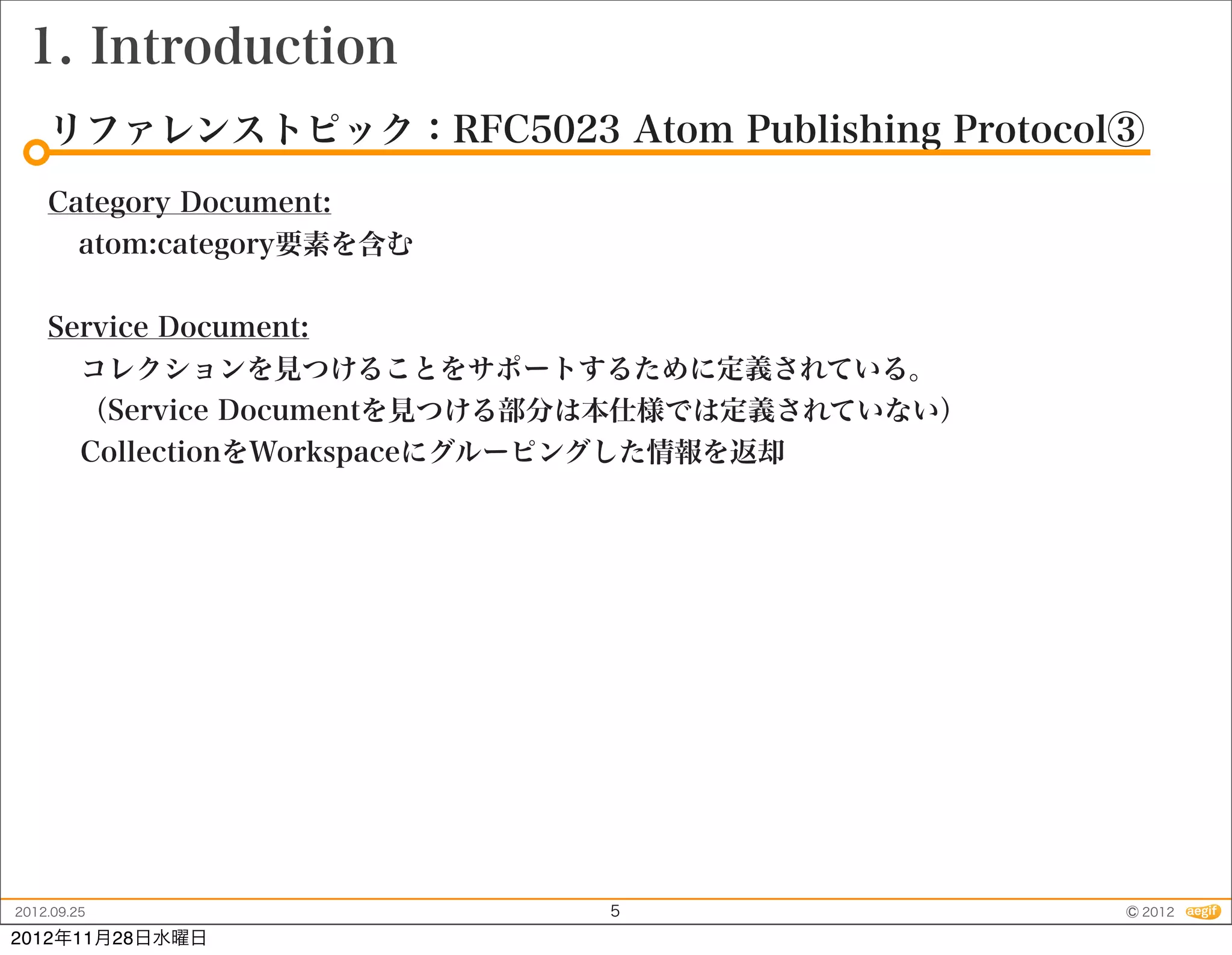 1. Introduction
    リファレンストピック：RFC5023 Atom Publishing Protocol③
    Category Document:
      atom:category要素を含む


    Service Document:
      コレクションを見つけることをサポートするために定義されている。
      （Service Documentを見つける部分は本仕様では定義されていない）
      CollectionをWorkspaceにグルーピングした情報を返却




2012.09.25                   5                  © 2012
2012年11月28日水曜日
 