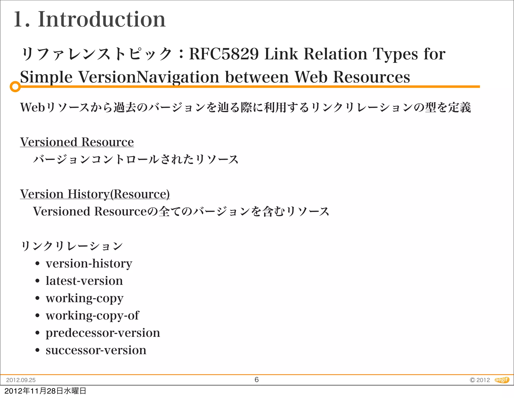 1. Introduction
    リファレンストピック：RFC5829 Link Relation Types for
    Simple VersionNavigation between Web Resources
    Webリソースから過去のバージョンを       る際に利用するリンクリレーションの型を定義


    Versioned Resource
      バージョンコントロールされたリソース


    Version History(Resource)
      Versioned Resourceの全てのバージョンを含むリソース


    リンクリレーション
     • version-history
     • latest-version
     • working-copy
     • working-copy-of
     • predecessor-version
     • successor-version
2012.09.25                     6                     © 2012
2012年11月28日水曜日
 
