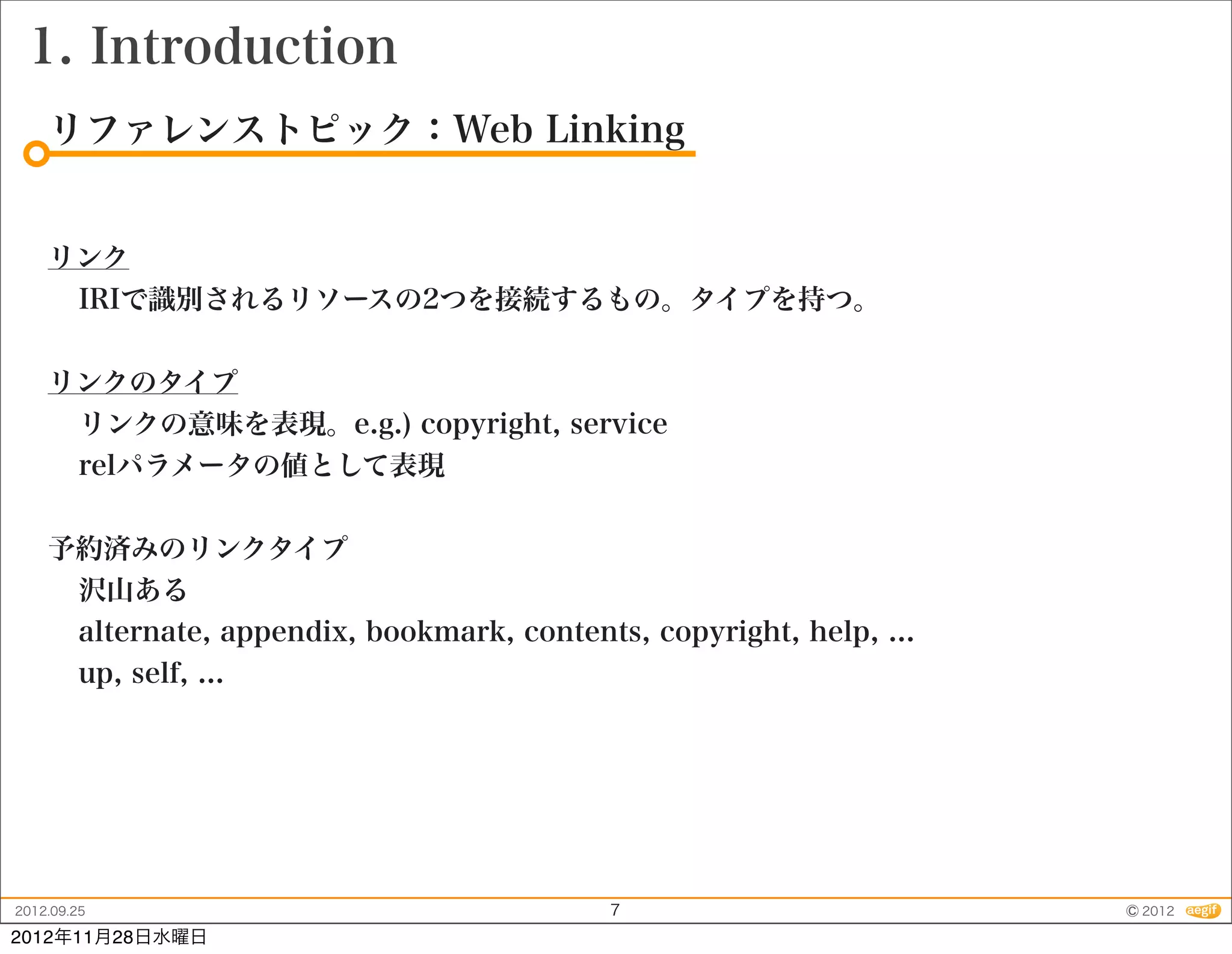 1. Introduction
    リファレンストピック：Web Linking


    リンク
     IRIで識別されるリソースの2つを接続するもの。タイプを持つ。


    リンクのタイプ
     リンクの意味を表現。e.g.) copyright, service
     relパラメータの値として表現


    予約済みのリンクタイプ
     沢山ある
     alternate, appendix, bookmark, contents, copyright, help, ...
     up, self, ...




2012.09.25                                  7                        © 2012
2012年11月28日水曜日
 