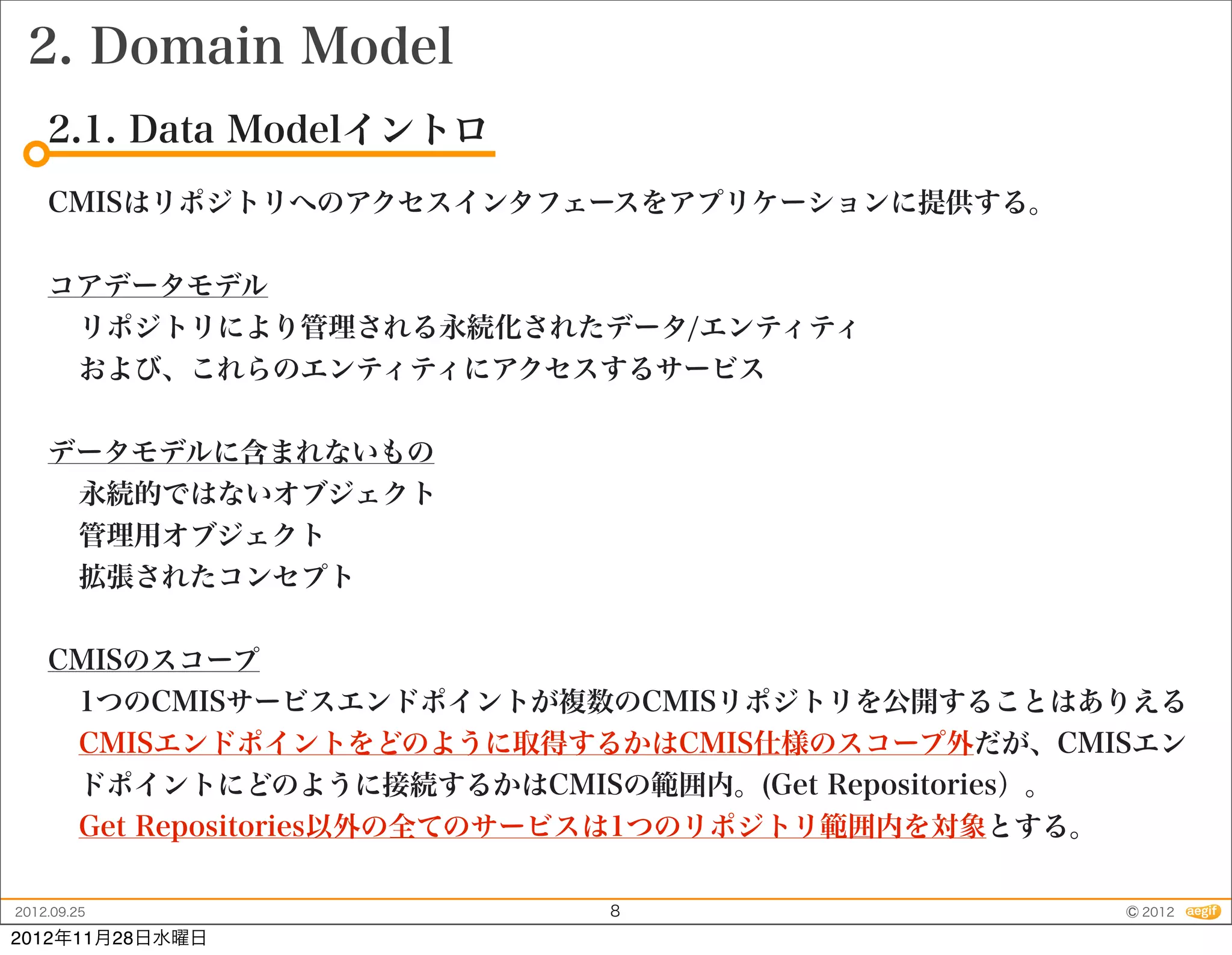 2. Domain Model
    2.1. Data Modelイントロ
    CMISはリポジトリへのアクセスインタフェースをアプリケーションに提供する。


    コアデータモデル
     リポジトリにより管理される永続化されたデータ/エンティティ
     および、これらのエンティティにアクセスするサービス


    データモデルに含まれないもの
     永続的ではないオブジェクト
     管理用オブジェクト
     拡張されたコンセプト


    CMISのスコープ
     1つのCMISサービスエンドポイントが複数のCMISリポジトリを公開することはありえる
     CMISエンドポイントをどのように取得するかはCMIS仕様のスコープ外だが、CMISエン
     ドポイントにどのように接続するかはCMISの範囲内。(Get Repositories）。
     Get Repositories以外の全てのサービスは1つのリポジトリ範囲内を対象とする。

2012.09.25                8                    © 2012
2012年11月28日水曜日
 