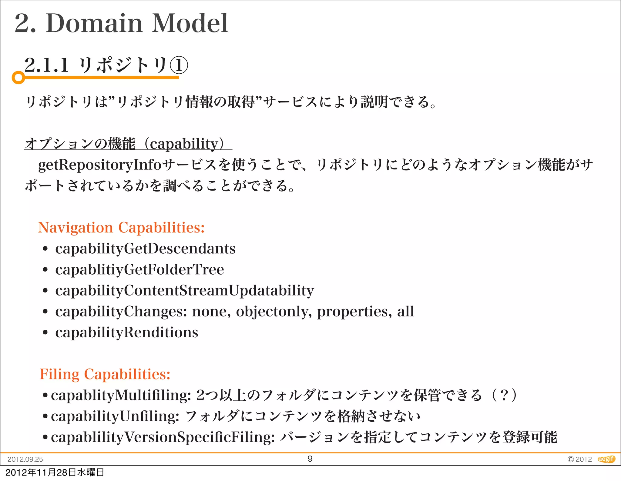 2. Domain Model
    2.1.1 リポジトリ①
    リポジトリは リポジトリ情報の取得 サービスにより説明できる。


    オプションの機能（capability）
     getRepositoryInfoサービスを使うことで、リポジトリにどのようなオプション機能がサ
    ポートされているかを調べることができる。


     Navigation Capabilities:
     • capabilityGetDescendants
     • capablitiyGetFolderTree
     • capabilityContentStreamUpdatability
     • capabilityChanges: none, objectonly, properties, all
     • capabilityRenditions

         Filing Capabilities:
         •capablityMultiﬁling: 2つ以上のフォルダにコンテンツを保管できる（？）
         •capabilityUnﬁling: フォルダにコンテンツを格納させない
         •capablilityVersionSpeciﬁcFiling: バージョンを指定してコンテンツを登録可能
2012.09.25                                 9                      © 2012
2012年11月28日水曜日
 