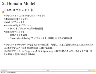 2. Domain Model
    2.1.2. オブジェクト①
    オブジェクト：CMISの全てのエンティティ
    •documentオブジェクト
    •folderオブジェクト
    •relationshipオブジェクト
        •2つのオブジェクトの間の有向関連
    •policyオブジェクト
        •管理ポリシを表現
        • controllablePolicy なオブジェクト（複数）に対して適用可能

    オブジェクトのサブタイプを定義するのは自由。ただし、タイプ管理のサービスはスコープ外
    CMISオブジェクトは不変のObject ID(ID)で識別。
    CMISオブジェクトはPropertiesを持つ（propertyは順序を持たないが、リポジトリは一貫
    した順序で返却する必要がある）




2012.09.25                     12                  © 2012
2012年11月28日水曜日
 