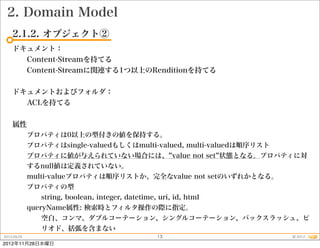 2. Domain Model
    2.1.2. オブジェクト②
    ドキュメント：
      Content-Streamを持てる
      Content-Streamに関連する1つ以上のRenditionを持てる


    ドキュメントおよびフォルダ：
      ACLを持てる


    属性
             プロパティは0以上の型付きの値を保持する。
             プロパティはsingle-valuedもしくはmulti-valued, multi-valuedは順序リスト
             プロパティに値が与えられていない場合には、 value not set 状態となる。プロパティに対
             するnull値は定義されていない。
             multi-valueプロパティは順序リストか、完全なvalue not setのいずれかとなる。
             プロパティの型
                string, boolean, integer, datetime, uri, id, html
             queryName属性: 検索時とフィルタ操作の際に指定。
                空白、コンマ、ダブルコーテーション、シングルコーテーション、バックスラッシュ、ピ
                リオド、括弧を含まない
2012.09.25                                         13                  © 2012
2012年11月28日水曜日
 