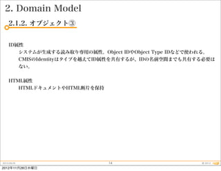 2. Domain Model
    2.1.2. オブジェクト③


    ID属性
             システムが生成する読み取り専用の属性。Object IDやObject Type IDなどで使われる。
             CMISのIdentityはタイプを越えてID属性を共有するが、IDの名前空間までも共有する必要は
             ない。


    HTML属性
             HTMLドキュメントやHTML断片を保持




2012.09.25                           14                       © 2012
2012年11月28日水曜日
 