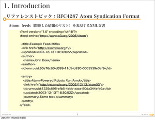 1. Introduction
    リファレンストピック：RFC4287 Atom Syndication Format
       Atom: feeds（関連した情報のリスト）を表現するXML文書
             <?xml version="1.0" encoding="utf-8"?>
             <feed xmlns="http://www.w3.org/2005/Atom">


              <title>Example Feed</title>
              <link href="http://example.org/"/>
              <updated>2003-12-13T18:30:02Z</updated>
              <author>
               <name>John Doe</name>
              </author>
              <id>urn:uuid:60a76c80-d399-11d9-b93C-0003939e0af6</id>


              <entry>
                <title>Atom-Powered Robots Run Amok</title>
                <link href="http://example.org/2003/12/13/atom03"/>
                <id>urn:uuid:1225c695-cfb8-4ebb-aaaa-80da344efa6a</id>
                <updated>2003-12-13T18:30:02Z</updated>
                <summary>Some text.</summary>
              </entry>
             </feed>


2012.09.25                                      2                        © 2012
2012年11月28日水曜日
 